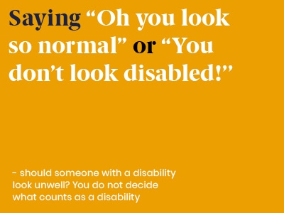 Example of a microaggression: Saying Oh you look so normal or You don’t look disabled! - should someone with a disability look unwell? You do not decide what counts as a disability.
